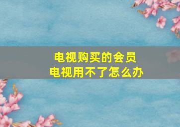 电视购买的会员 电视用不了怎么办